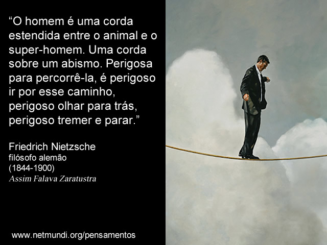 “O homem é uma corda estendida entre o animal e o super-homem. Uma corda sobre um abismo. Perigosa para percorrê-la, é perigoso ir por esse caminho, perigoso olhar para trás, perigoso tremer e parar.”