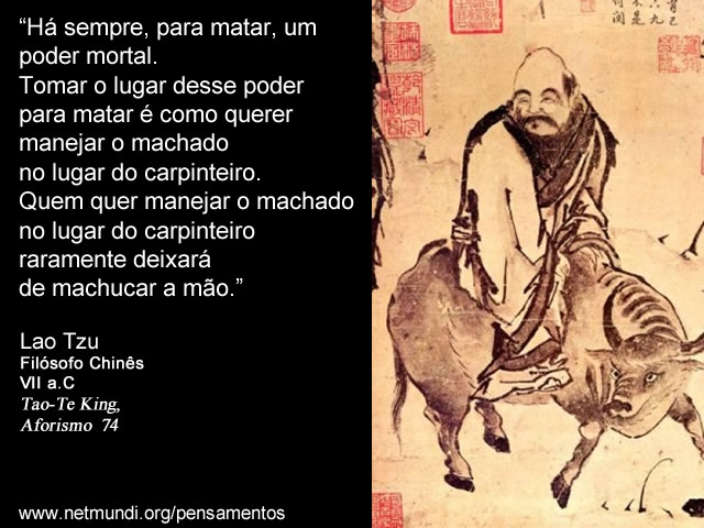 “Há sempre, para matar, um poder mortal. Tomar o lugar desse poder para matar é como querer manejar o machado no lugar do carpinteiro. Quem quer manejar o machado no lugar do carpinteiro raramente deixará de machucar a mão.” Lao Tzu, Filósofo Chinês, VII a.C, Tao-Te King, Aforismo 74