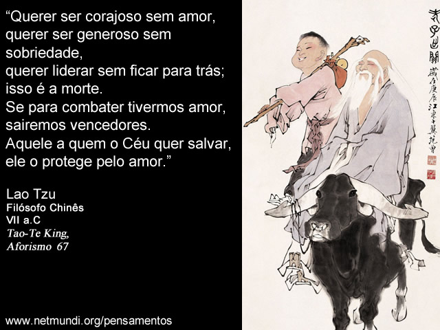 “Querer ser corajoso sem amor, querer ser generoso sem sobriedade, querer liderar sem ficar para trás; isso é a morte. Se para combater tivermos amor, sairemos vencedores. Aquele a quem o Céu quer salvar, ele o protege pelo amor.” Lao Tzu, Filósofo Chinês, VII a.C, Tao-Te King, Aforismo 67