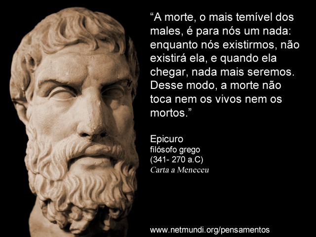 A morte, o mais temível dos males, é para nós um nada: enquanto nós existirmos, não existirá ela, e quando ela chegar, nada mais seremos. Desse modo, a morte não toca nem os vivos nem os mortos. Epicuro Filósofo Grego