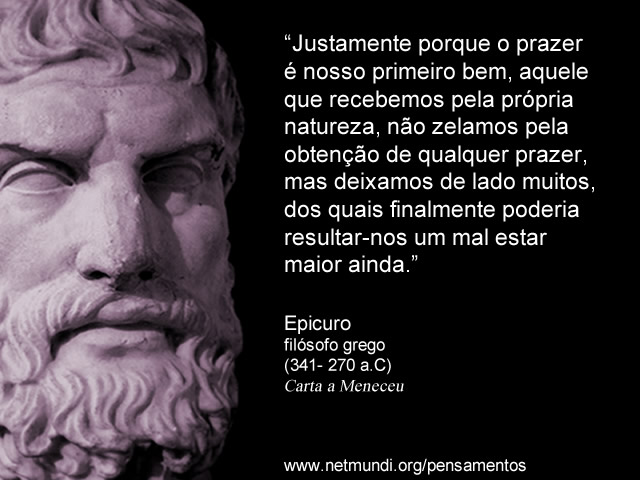 “Justamente porque o prazer é nosso primeiro bem, aquele que recebemos pela própria natureza, não zelamos pela obtenção de qualquer prazer, mas deixamos de lado muitos, dos quais finalmente poderia resultar-nos um mal estar maior ainda.” Epicuro Filósofo Grego