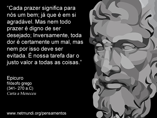 “Cada prazer significa para nós um bem; já que é em si agradável. Mas nem todo prazer é digno de ser desejado; Inversamente, toda dor é certamente um mal, mas nem por isso deve ser evitada. É nossa tarefa dar o justo valor a todas as coisas.” Epicuro Filósofo Grego