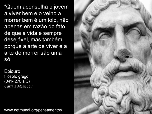 “Quem aconselha o jovem a viver bem e o velho a morrer bem é um tolo, não apenas em razão do fato de que a vida é sempre desejável, mas também porque a arte de viver e a arte de morrer são uma só.” Epicuro, Filósofo Grego