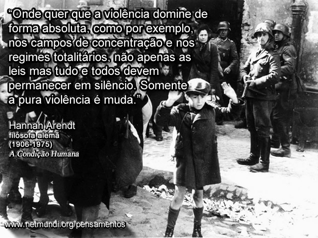 “Onde quer que a violência domine de forma absoluta, como por exemplo, nos campos de concentração e nos regimes totalitários, não apenas as leis mas tudo e todos devem permanecer em silêncio. Somente a pura violência é muda.” Hannah Arendt, filósofa Alemã