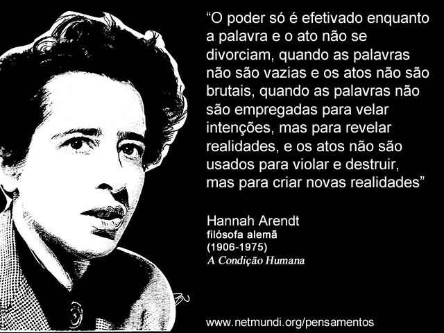 “O poder só é efetivado enquanto a palavra e o ato não se divorciam, quando as palavras não são vazias e os atos não são brutais, quando as palavras não são empregadas para velar intenções, mas para revelar realidades, e os atos não são usados para violar e destruir, mas para criar novas realidades” Hannah Arendt, Filósofa Alemã