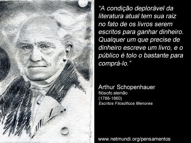 “A condição deplorável da literatura atual tem sua raiz no fato de os livros serem escritos para ganhar dinheiro. Qualquer um que precise de dinheiro escreve um livro, e o público é tolo o bastante para comprá-lo.” Arthur Schopenhauer, filósofo alemão (1788-1860), Escritos Filosóficos Menores