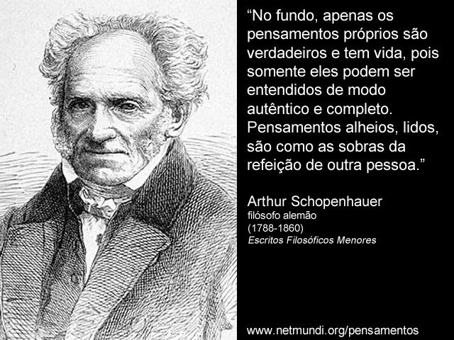 “No fundo, apenas os pensamentos próprios são verdadeiros e tem vida, pois somente eles podem ser entendidos de modo autêntico e completo. Pensamentos alheios, lidos, são como as sobras da refeição de outra pessoa.” Arthur Schopenhauer